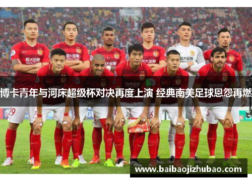 博卡青年与河床超级杯对决再度上演 经典南美足球恩怨再燃
