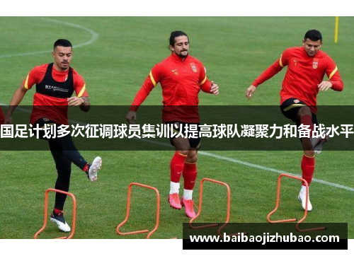 国足计划多次征调球员集训以提高球队凝聚力和备战水平
