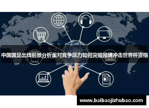 中国国足出线前景分析面对竞争压力如何突破困境冲击世界杯资格