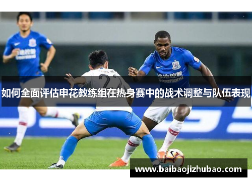 如何全面评估申花教练组在热身赛中的战术调整与队伍表现