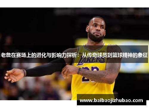 老詹在赛场上的进化与影响力探析：从传奇球员到篮球精神的象征